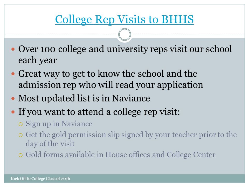 College Rep Visits to BHHS Kick Off to College Class of 2016 Over 100 college and university reps visit our school each year Great way to get to know the school and the admission rep who will read your application Most updated list is in Naviance If you want to attend a college rep visit:  Sign up in Naviance  Get the gold permission slip signed by your teacher prior to the day of the visit  Gold forms available in House offices and College Center