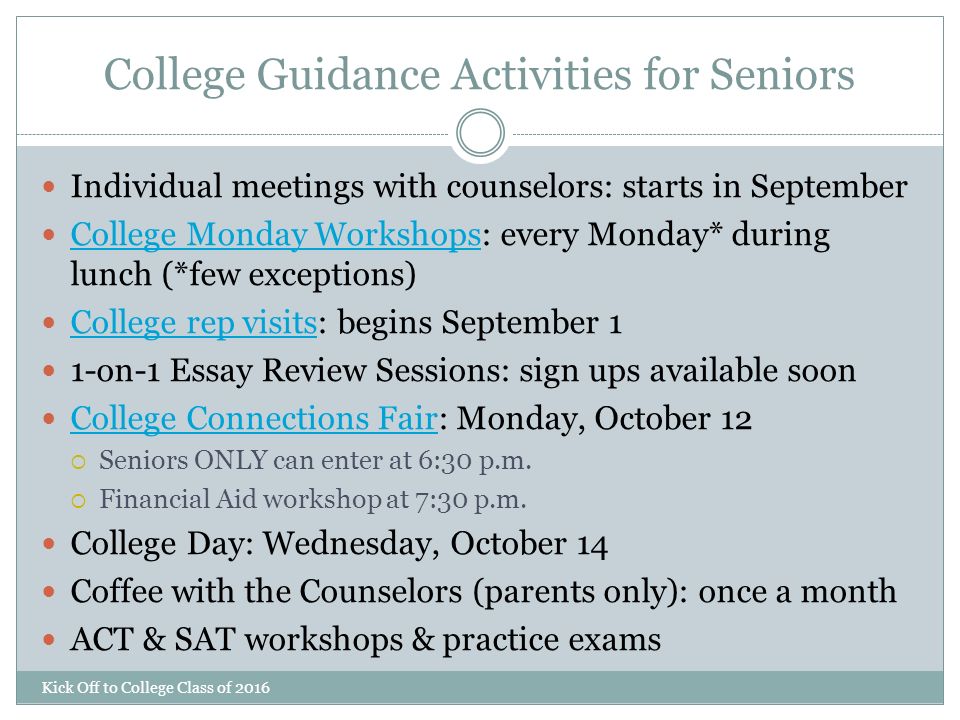College Guidance Activities for Seniors Kick Off to College Class of 2016 Individual meetings with counselors: starts in September College Monday Workshops: every Monday* during lunch (*few exceptions) College Monday Workshops College rep visits: begins September 1 College rep visits 1-on-1 Essay Review Sessions: sign ups available soon College Connections Fair: Monday, October 12 College Connections Fair  Seniors ONLY can enter at 6:30 p.m.