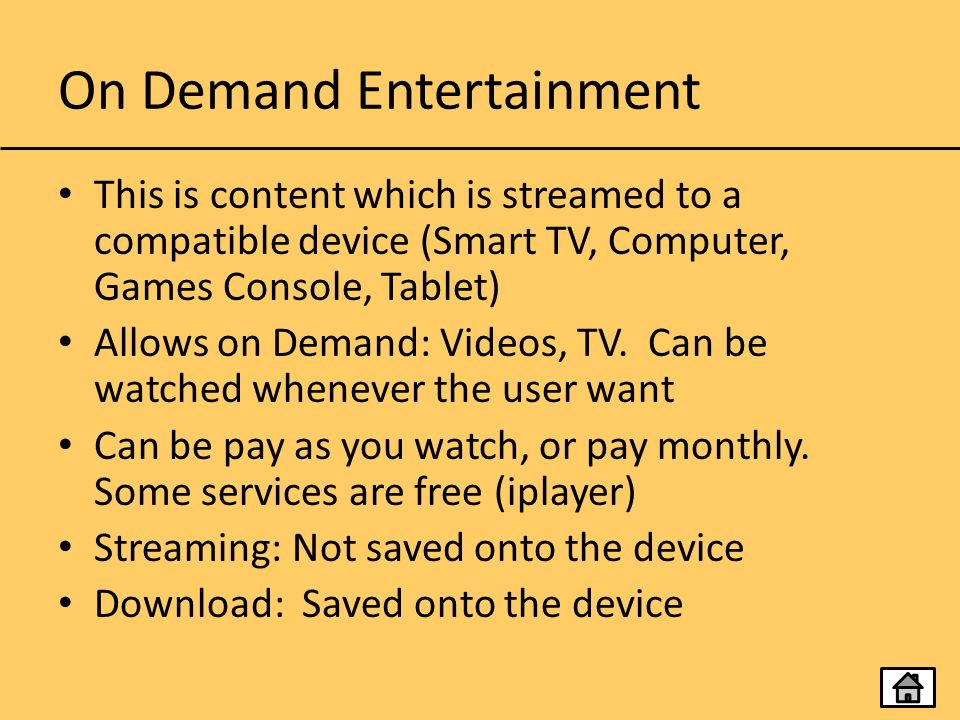 On Demand Entertainment This is content which is streamed to a compatible device (Smart TV, Computer, Games Console, Tablet) Allows on Demand: Videos, TV.
