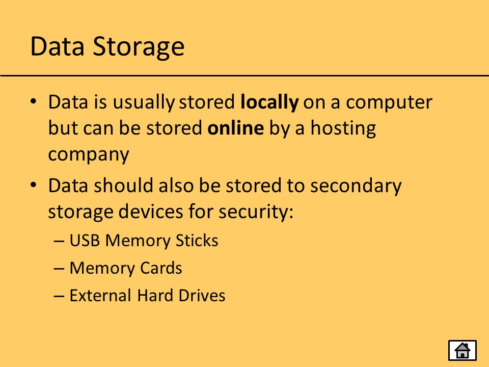 Data Storage Data is usually stored locally on a computer but can be stored online by a hosting company Data should also be stored to secondary storage devices for security: – USB Memory Sticks – Memory Cards – External Hard Drives