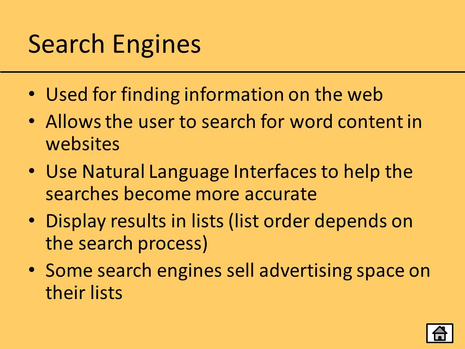 Search Engines Used for finding information on the web Allows the user to search for word content in websites Use Natural Language Interfaces to help the searches become more accurate Display results in lists (list order depends on the search process) Some search engines sell advertising space on their lists