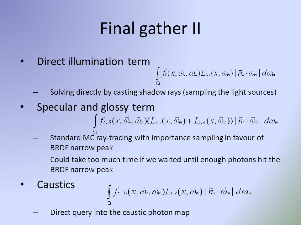Final gather II Direct illumination term – Solving directly by casting shadow rays (sampling the light sources) Specular and glossy term – Standard MC ray-tracing with importance sampling in favour of BRDF narrow peak – Could take too much time if we waited until enough photons hit the BRDF narrow peak Caustics – Direct query into the caustic photon map