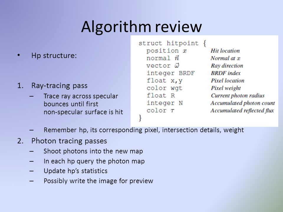 Algorithm review Hp structure: 1.Ray-tracing pass – Trace ray across specular bounces until first non-specular surface is hit – Remember hp, its corresponding pixel, intersection details, weight 2.Photon tracing passes – Shoot photons into the new map – In each hp query the photon map – Update hp’s statistics – Possibly write the image for preview