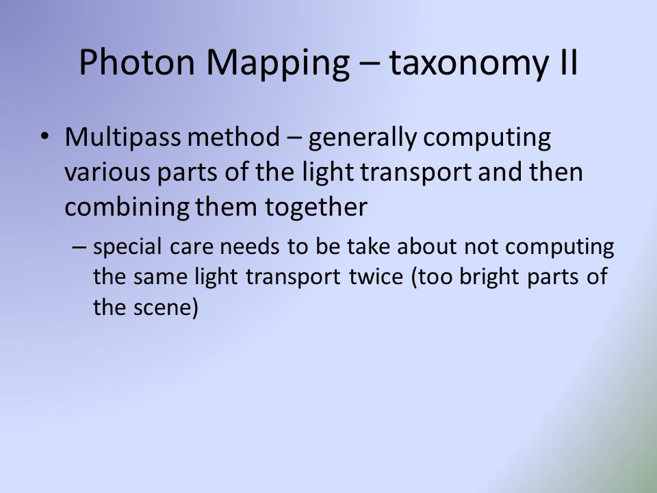 Photon Mapping – taxonomy II Multipass method – generally computing various parts of the light transport and then combining them together – special care needs to be take about not computing the same light transport twice (too bright parts of the scene)