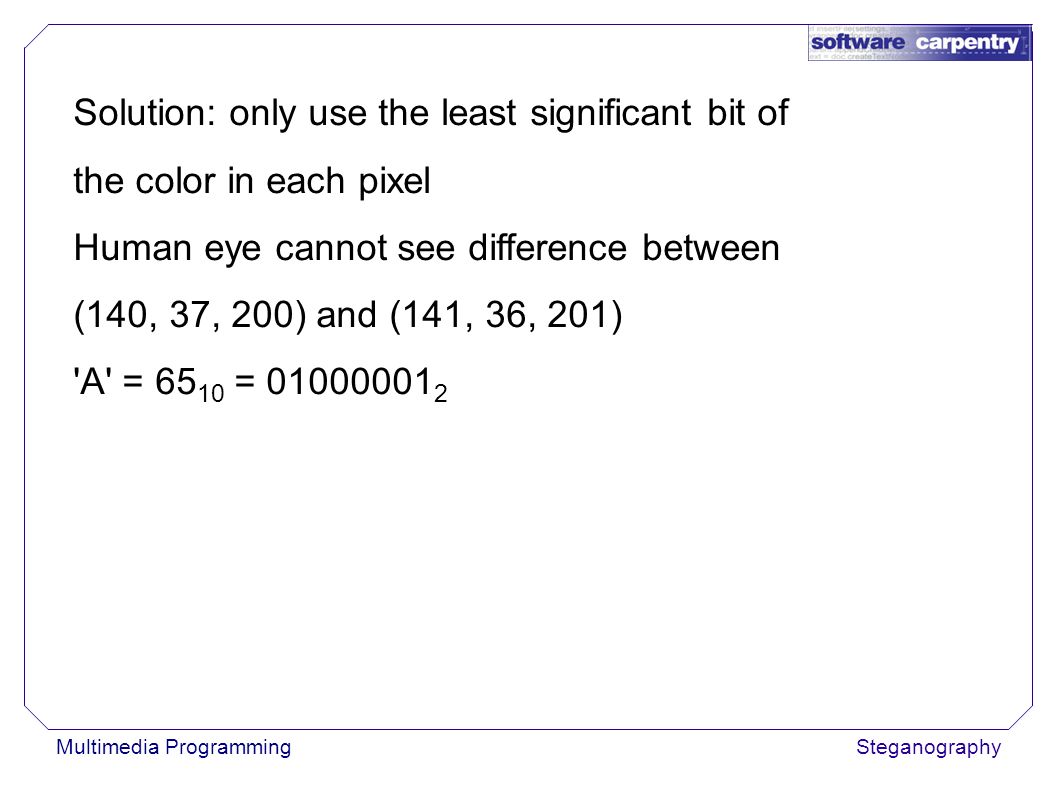 Multimedia ProgrammingSteganography Solution: only use the least significant bit of the color in each pixel Human eye cannot see difference between (140, 37, 200) and (141, 36, 201) A = =