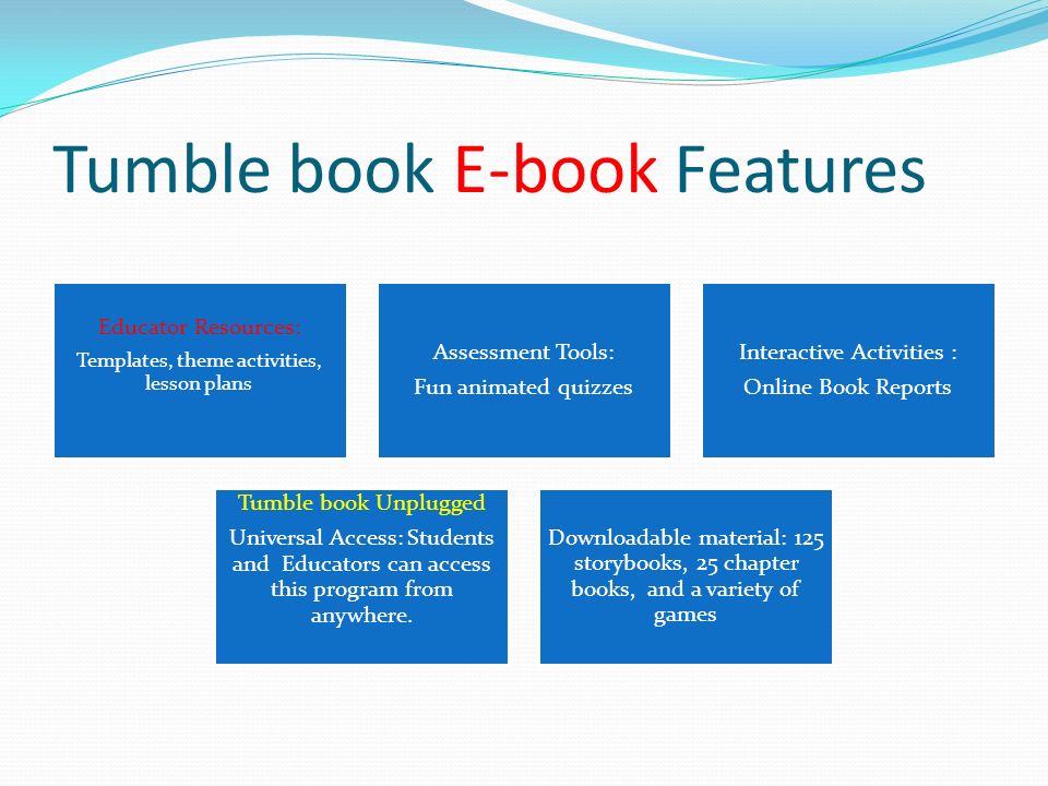Tumble book E-book Features Educator Resources: Templates, theme activities, lesson plans Assessment Tools: Fun animated quizzes Interactive Activities : Online Book Reports Tumble book Unplugged Universal Access: Students and Educators can access this program from anywhere.