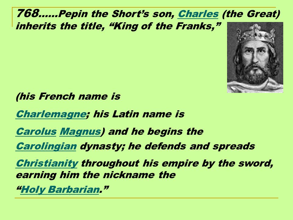 768 ……Pepin the Short’s son, Charles (the Great) inherits the title, King of the Franks, (his French name is Charlemagne; his Latin name is Carolus Magnus) and he begins the Carolingian dynasty; he defends and spreads Christianity throughout his empire by the sword, earning him the nickname the Holy Barbarian.