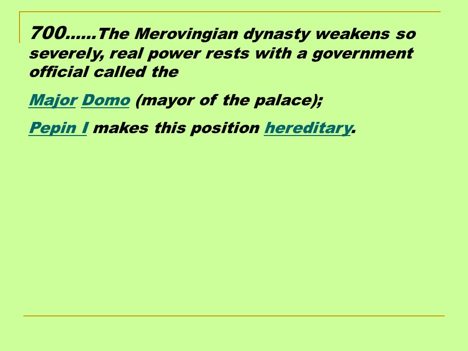 700 ……The Merovingian dynasty weakens so severely, real power rests with a government official called the Major Domo (mayor of the palace); Pepin I makes this position hereditary.