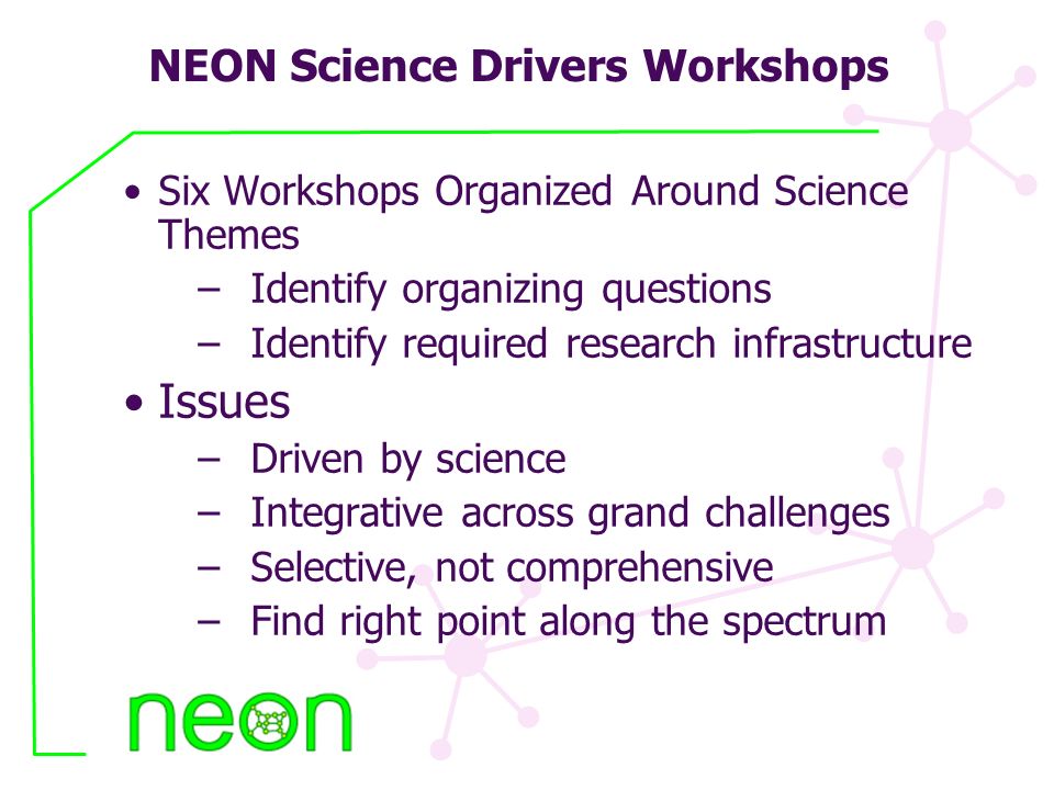 NEON Science Drivers Workshops Six Workshops Organized Around Science Themes –Identify organizing questions –Identify required research infrastructure Issues –Driven by science –Integrative across grand challenges –Selective, not comprehensive –Find right point along the spectrum