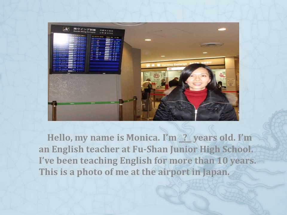 Hello, my name is Monica. I’m . years old. I’m an English teacher at Fu-Shan Junior High School.