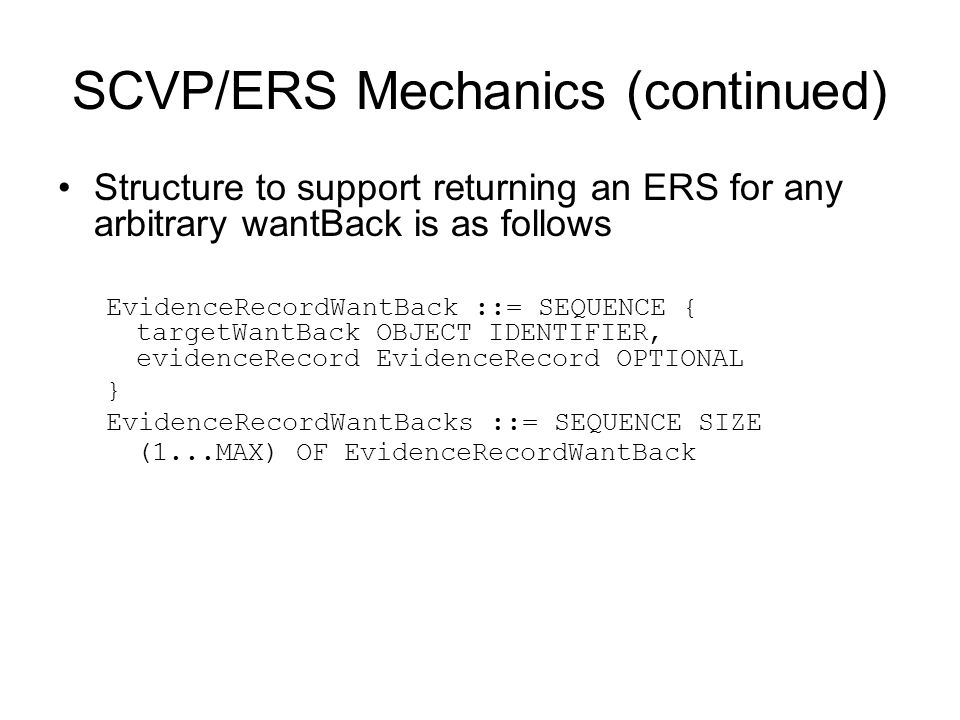 SCVP/ERS Mechanics (continued) Structure to support returning an ERS for any arbitrary wantBack is as follows EvidenceRecordWantBack ::= SEQUENCE { targetWantBack OBJECT IDENTIFIER, evidenceRecord EvidenceRecord OPTIONAL } EvidenceRecordWantBacks ::= SEQUENCE SIZE (1...MAX) OF EvidenceRecordWantBack