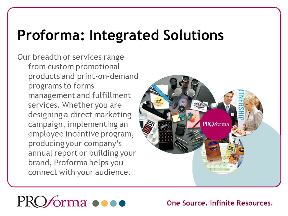Proforma: Integrated Solutions Our breadth of services range from custom promotional products and print-on-demand programs to forms management and fulfillment services.