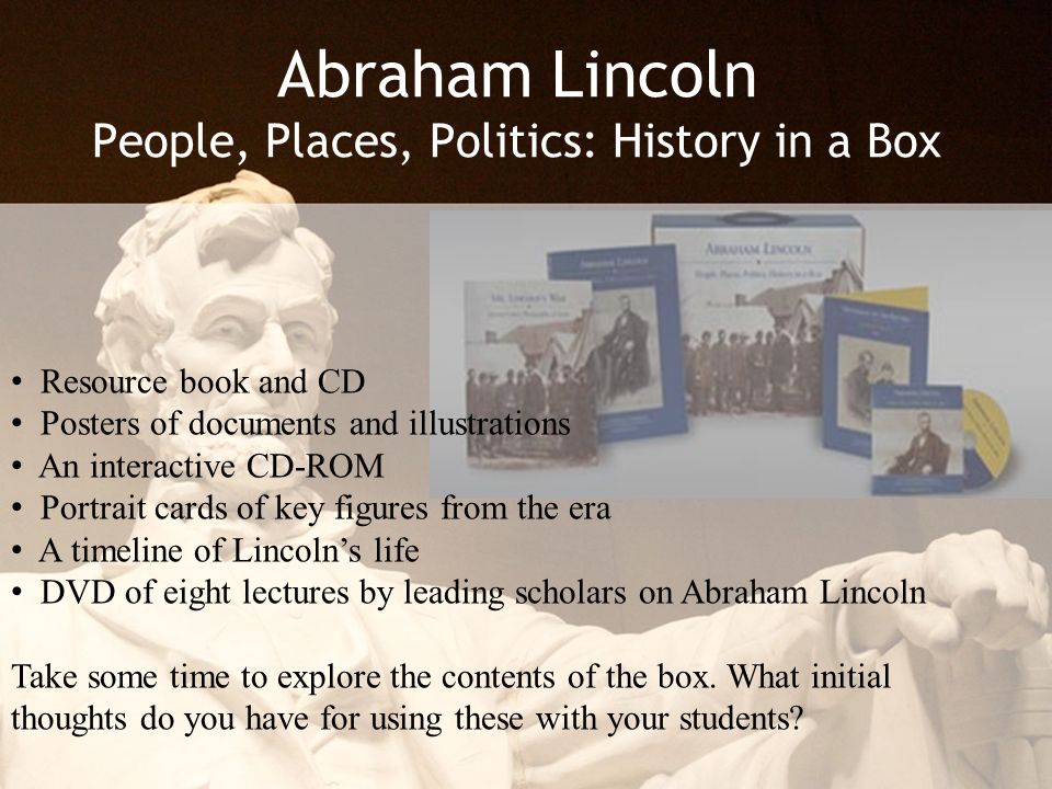 Abraham Lincoln People, Places, Politics: History in a Box Resource book and CD Posters of documents and illustrations An interactive CD-ROM Portrait cards of key figures from the era A timeline of Lincoln’s life DVD of eight lectures by leading scholars on Abraham Lincoln Take some time to explore the contents of the box.