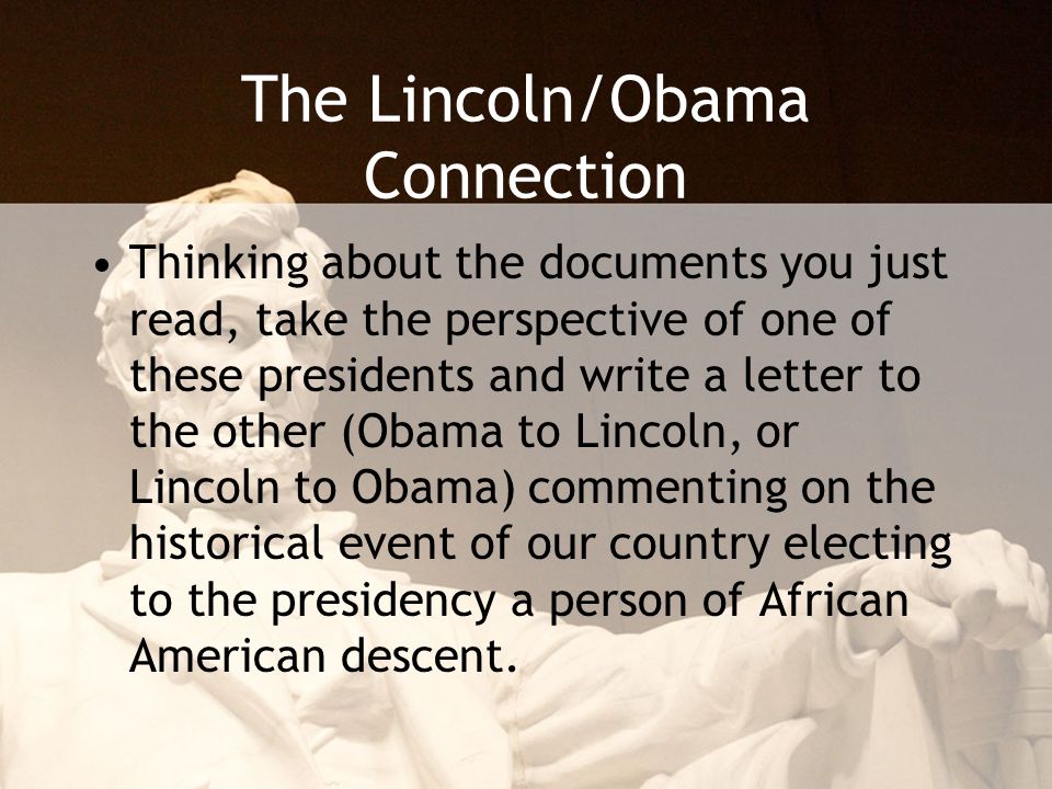 The Lincoln/Obama Connection Thinking about the documents you just read, take the perspective of one of these presidents and write a letter to the other (Obama to Lincoln, or Lincoln to Obama) commenting on the historical event of our country electing to the presidency a person of African American descent.