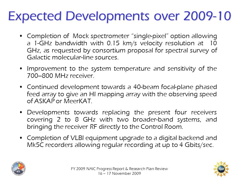 FY 2009 NAIC Progress Report & Research Plan Review 16 – 17 November 2009 Expected Developments over Completion of Mock spectrometer single-pixel option allowing a 1-GHz bandwidth with 0.15 km/s velocity resolution at 10 GHz, as requested by consortium proposal for spectral survey of Galactic molecular-line sources.