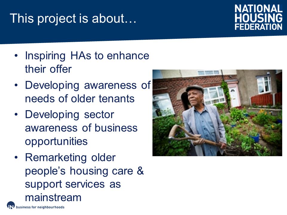 Inspiring HAs to enhance their offer Developing awareness of needs of older tenants Developing sector awareness of business opportunities Remarketing older people’s housing care & support services as mainstream This project is about…