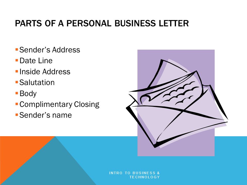  Sender’s Address  Date Line  Inside Address  Salutation  Body  Complimentary Closing  Sender’s name PARTS OF A PERSONAL BUSINESS LETTER INTRO TO BUSINESS & TECHNOLOGY
