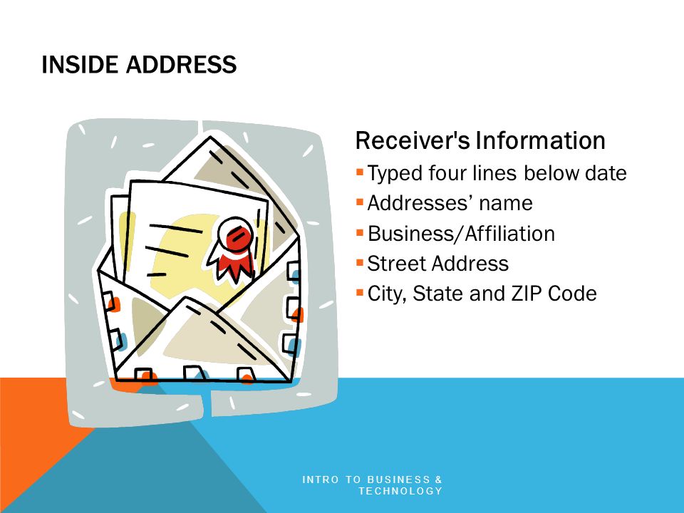 INSIDE ADDRESS Receiver s Information  Typed four lines below date  Addresses’ name  Business/Affiliation  Street Address  City, State and ZIP Code INTRO TO BUSINESS & TECHNOLOGY
