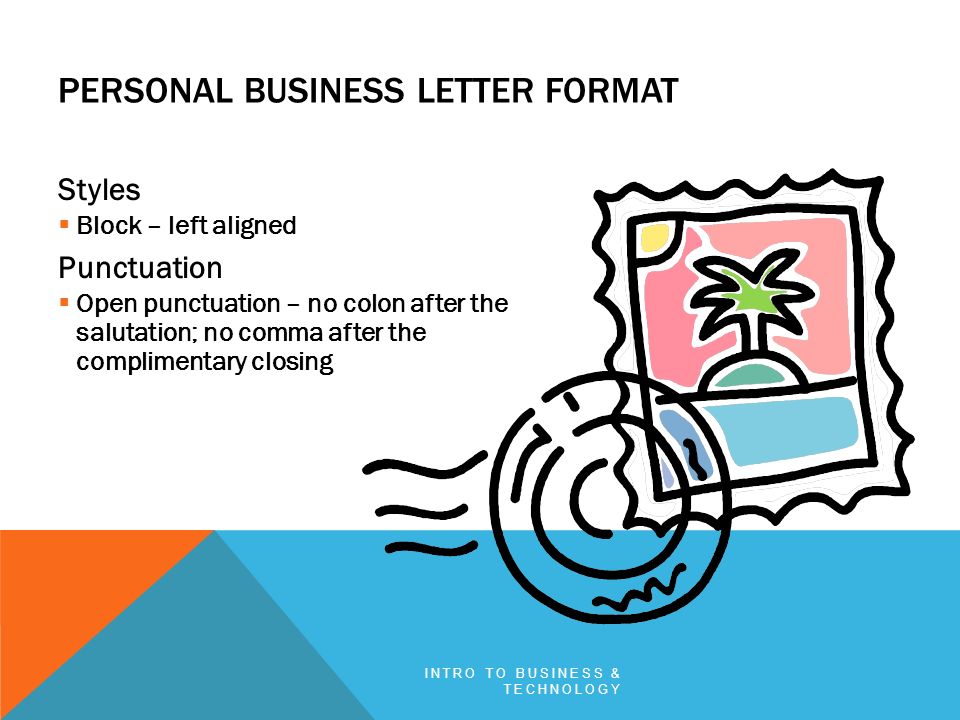 PERSONAL BUSINESS LETTER FORMAT Styles  Block – left aligned Punctuation  Open punctuation – no colon after the salutation; no comma after the complimentary closing INTRO TO BUSINESS & TECHNOLOGY