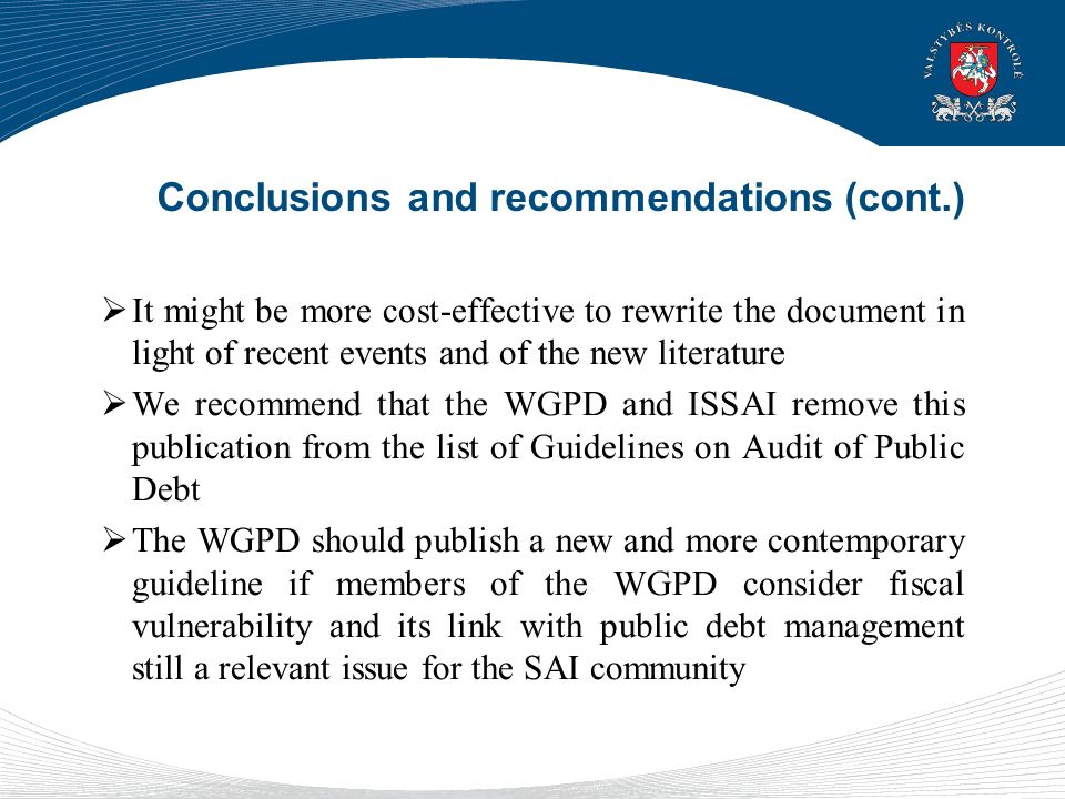 Conclusions and recommendations (cont.)  It might be more cost-effective to rewrite the document in light of recent events and of the new literature  We recommend that the WGPD and ISSAI remove this publication from the list of Guidelines on Audit of Public Debt  The WGPD should publish a new and more contemporary guideline if members of the WGPD consider fiscal vulnerability and its link with public debt management still a relevant issue for the SAI community