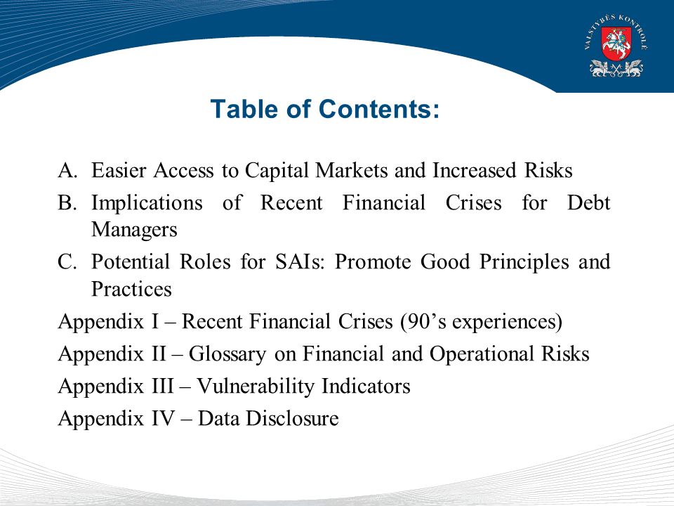 Table of Contents: A.Easier Access to Capital Markets and Increased Risks B.Implications of Recent Financial Crises for Debt Managers C.Potential Roles for SAIs: Promote Good Principles and Practices Appendix I – Recent Financial Crises (90’s experiences) Appendix II – Glossary on Financial and Operational Risks Appendix III – Vulnerability Indicators Appendix IV – Data Disclosure