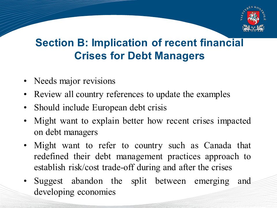 Section B: Implication of recent financial Crises for Debt Managers Needs major revisions Review all country references to update the examples Should include European debt crisis Might want to explain better how recent crises impacted on debt managers Might want to refer to country such as Canada that redefined their debt management practices approach to establish risk/cost trade-off during and after the crises Suggest abandon the split between emerging and developing economies