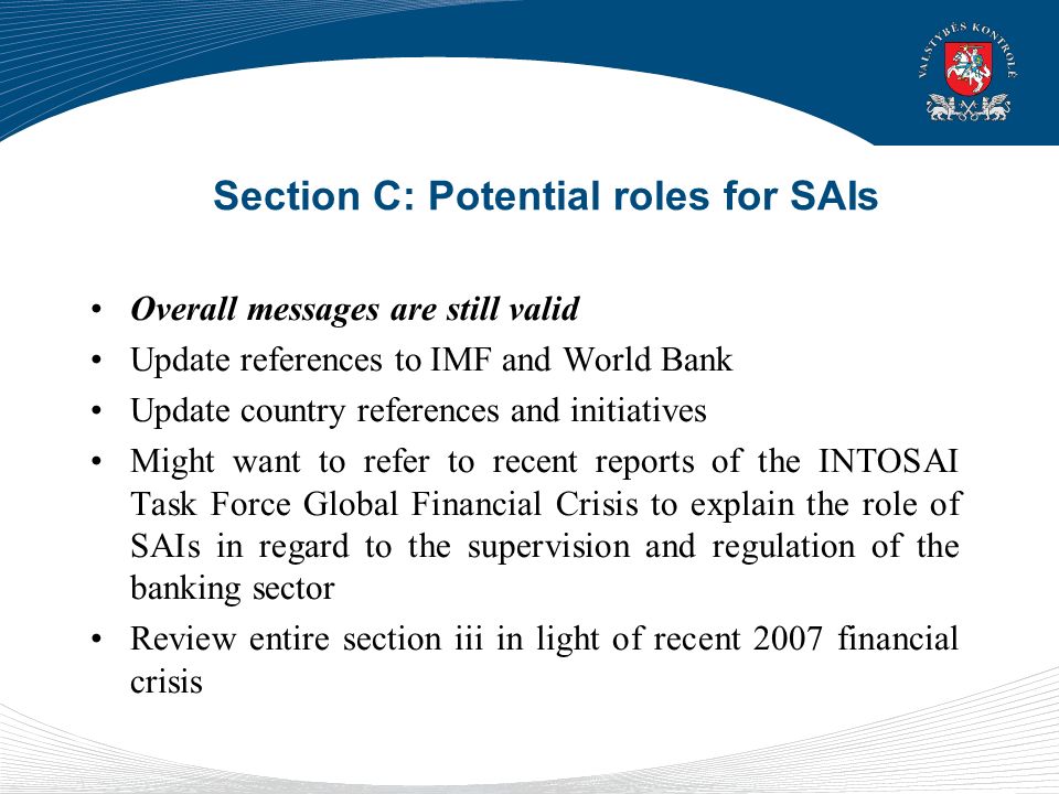 Section C: Potential roles for SAIs Overall messages are still valid Update references to IMF and World Bank Update country references and initiatives Might want to refer to recent reports of the INTOSAI Task Force Global Financial Crisis to explain the role of SAIs in regard to the supervision and regulation of the banking sector Review entire section iii in light of recent 2007 financial crisis