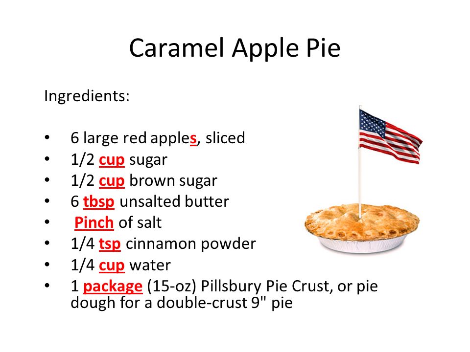 Caramel Apple Pie Ingredients: 6 large red apples, sliced 1/2 cup sugar 1/2 cup brown sugar 6 tbsp unsalted butter Pinch of salt 1/4 tsp cinnamon powder 1/4 cup water 1 package (15-oz) Pillsbury Pie Crust, or pie dough for a double-crust 9 pie