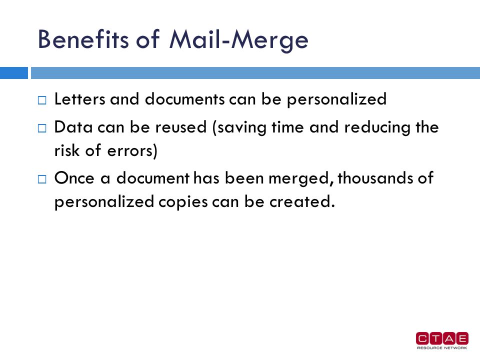Benefits of Mail-Merge  Letters and documents can be personalized  Data can be reused (saving time and reducing the risk of errors)  Once a document has been merged, thousands of personalized copies can be created.