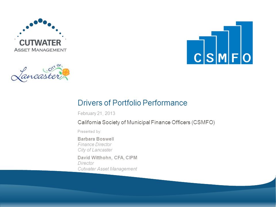 Presented by: Barbara Boswell Finance Director City of Lancaster David Witthohn, CFA, CIPM Director Cutwater Asset Management Drivers of Portfolio Performance California Society of Municipal Finance Officers (CSMFO) February 21, 2013