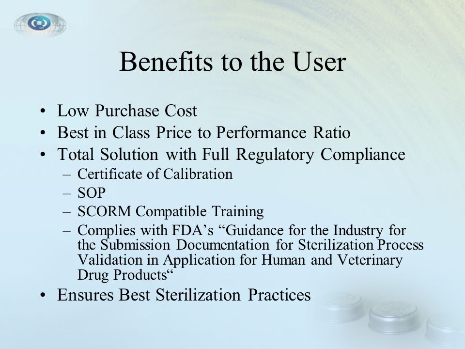 Benefits to the User Low Purchase Cost Best in Class Price to Performance Ratio Total Solution with Full Regulatory Compliance –Certificate of Calibration –SOP –SCORM Compatible Training –Complies with FDA’s Guidance for the Industry for the Submission Documentation for Sterilization Process Validation in Application for Human and Veterinary Drug Products Ensures Best Sterilization Practices