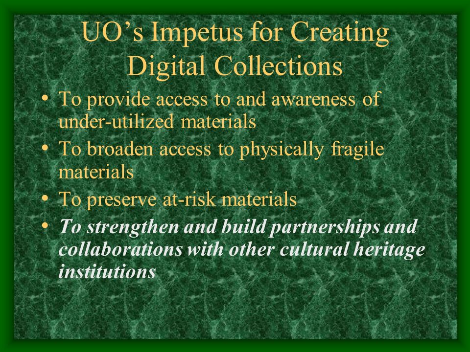 UO’s Impetus for Creating Digital Collections To provide access to and awareness of under-utilized materials To broaden access to physically fragile materials To preserve at-risk materials To strengthen and build partnerships and collaborations with other cultural heritage institutions