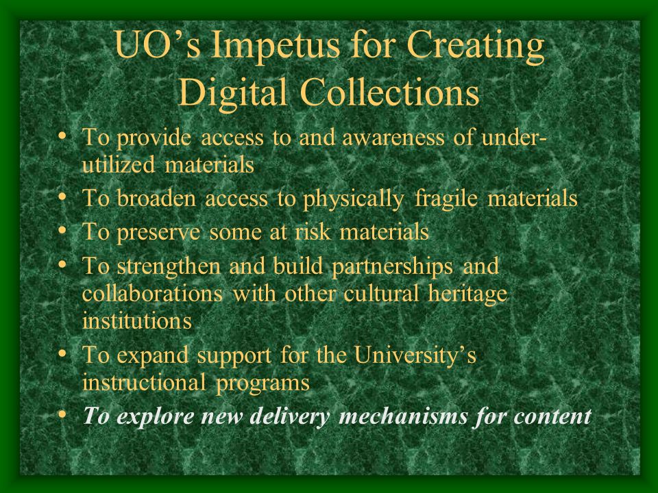 UO’s Impetus for Creating Digital Collections To provide access to and awareness of under- utilized materials To broaden access to physically fragile materials To preserve some at risk materials To strengthen and build partnerships and collaborations with other cultural heritage institutions To expand support for the University’s instructional programs To explore new delivery mechanisms for content