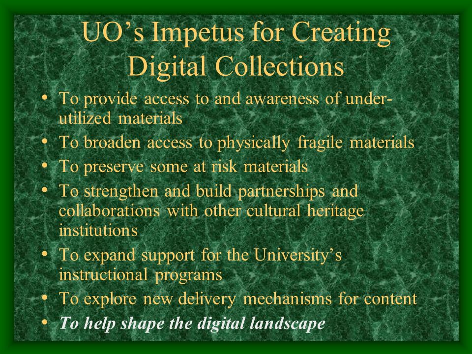 UO’s Impetus for Creating Digital Collections To provide access to and awareness of under- utilized materials To broaden access to physically fragile materials To preserve some at risk materials To strengthen and build partnerships and collaborations with other cultural heritage institutions To expand support for the University’s instructional programs To explore new delivery mechanisms for content To help shape the digital landscape