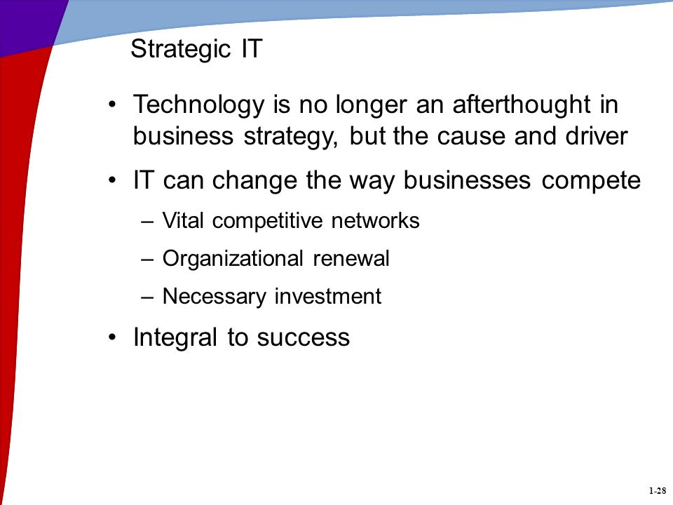 1-28 Technology is no longer an afterthought in business strategy, but the cause and driver IT can change the way businesses compete –Vital competitive networks –Organizational renewal –Necessary investment Integral to success Strategic IT