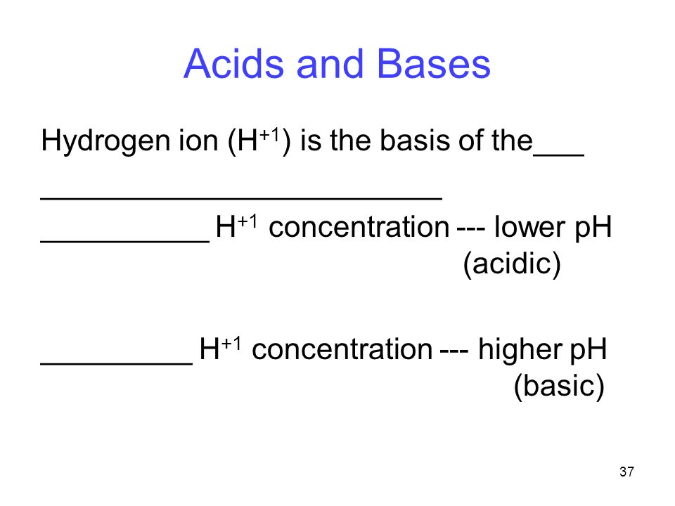 37 Acids and Bases Hydrogen ion (H +1 ) is the basis of the___ ________________________ __________ H +1 concentration --- lower pH (acidic) _________ H +1 concentration --- higher pH (basic)