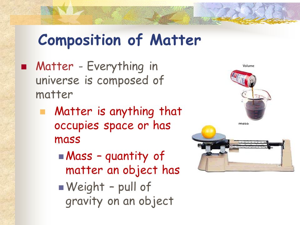 Composition of Matter Matter - Everything in universe is composed of matter Matter is anything that occupies space or has mass Mass – quantity of matter an object has Weight – pull of gravity on an object