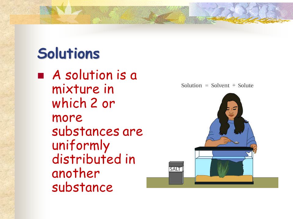 Solutions A solution is a mixture in which 2 or more substances are uniformly distributed in another substance
