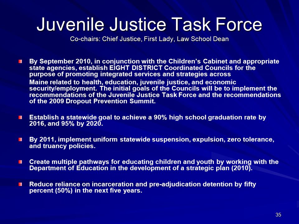 35 Juvenile Justice Task Force Co-chairs: Chief Justice, First Lady, Law School Dean By September 2010, in conjunction with the Children’s Cabinet and appropriate state agencies, establish EIGHT DISTRICT Coordinated Councils for the purpose of promoting integrated services and strategies across Maine related to health, education, juvenile justice, and economic security/employment.