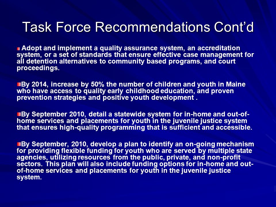 Task Force Recommendations Cont’d Adopt and implement a quality assurance system, an accreditation system, or a set of standards that ensure effective case management for all detention alternatives to community based programs, and court proceedings.