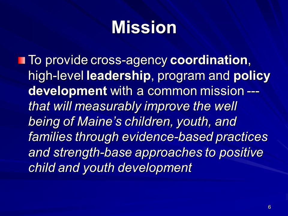 6 Mission To provide cross-agency coordination, high-level leadership, program and policy development with a common mission --- that will measurably improve the well being of Maine’s children, youth, and families through evidence-based practices and strength-base approaches to positive child and youth development