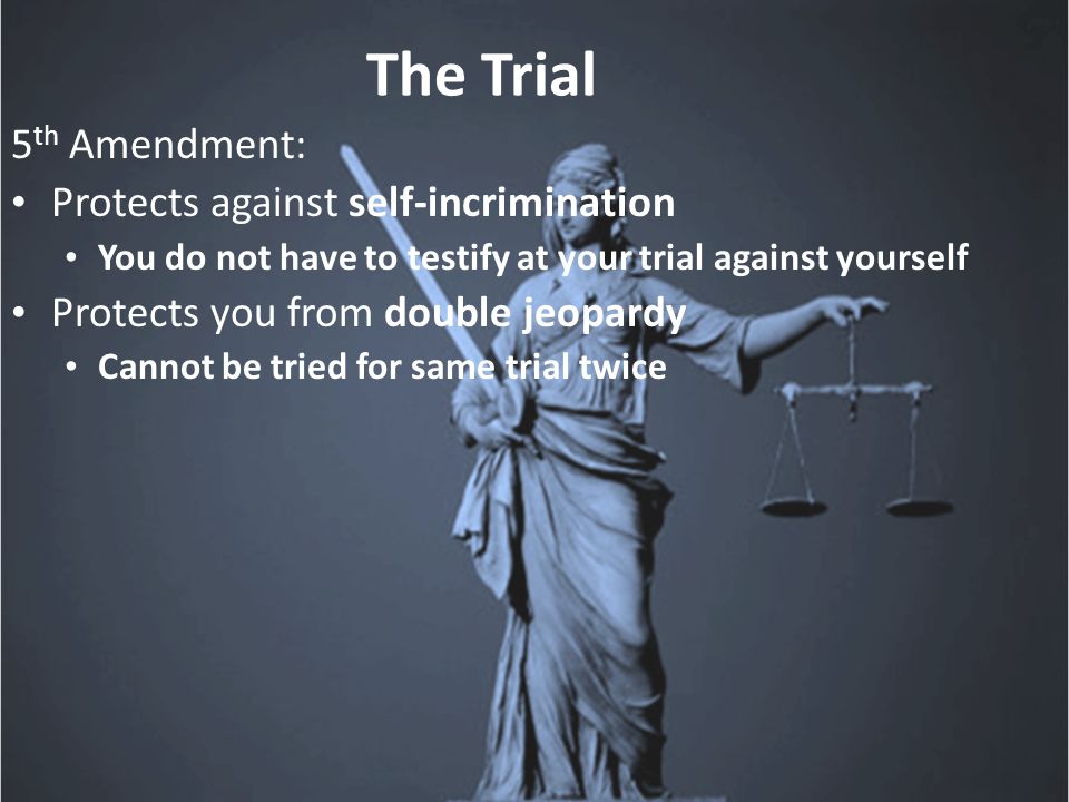 The Trial 5 th Amendment: Protects against self-incrimination You do not have to testify at your trial against yourself Protects you from double jeopardy Cannot be tried for same trial twice