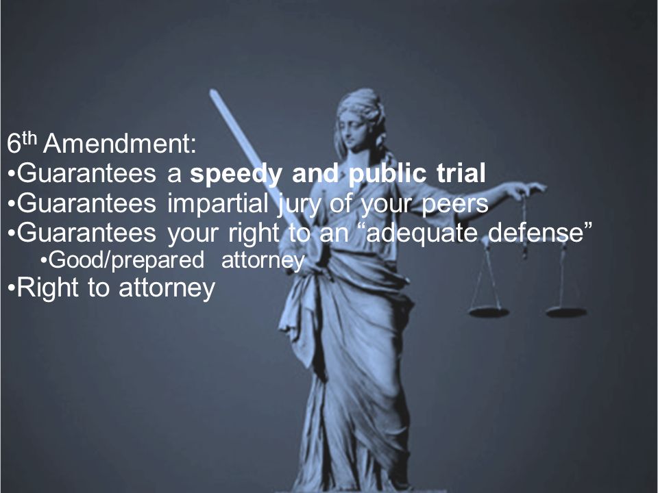 6 th Amendment: Guarantees a speedy and public trial Guarantees impartial jury of your peers Guarantees your right to an adequate defense Good/prepared attorney Right to attorney