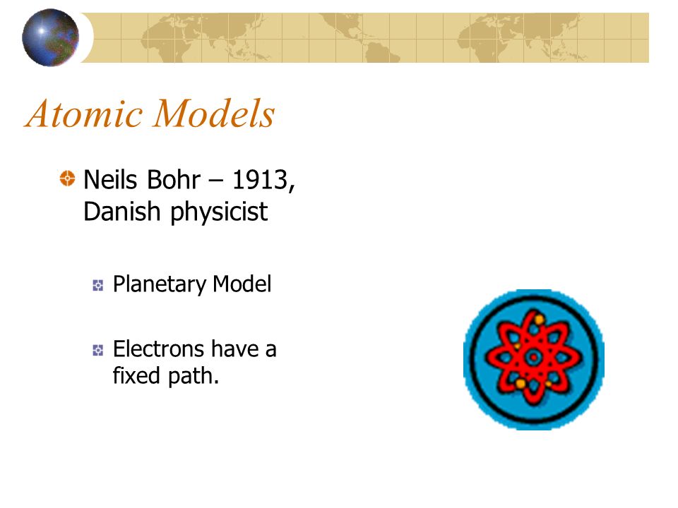 Atomic Models Neils Bohr – 1913, Danish physicist Planetary Model Electrons have a fixed path.