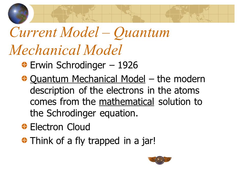 Current Model – Quantum Mechanical Model Erwin Schrodinger – 1926 Quantum Mechanical Model – the modern description of the electrons in the atoms comes from the mathematical solution to the Schrodinger equation.