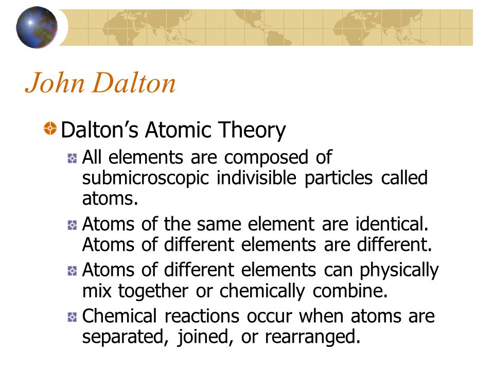 John Dalton Dalton’s Atomic Theory All elements are composed of submicroscopic indivisible particles called atoms.