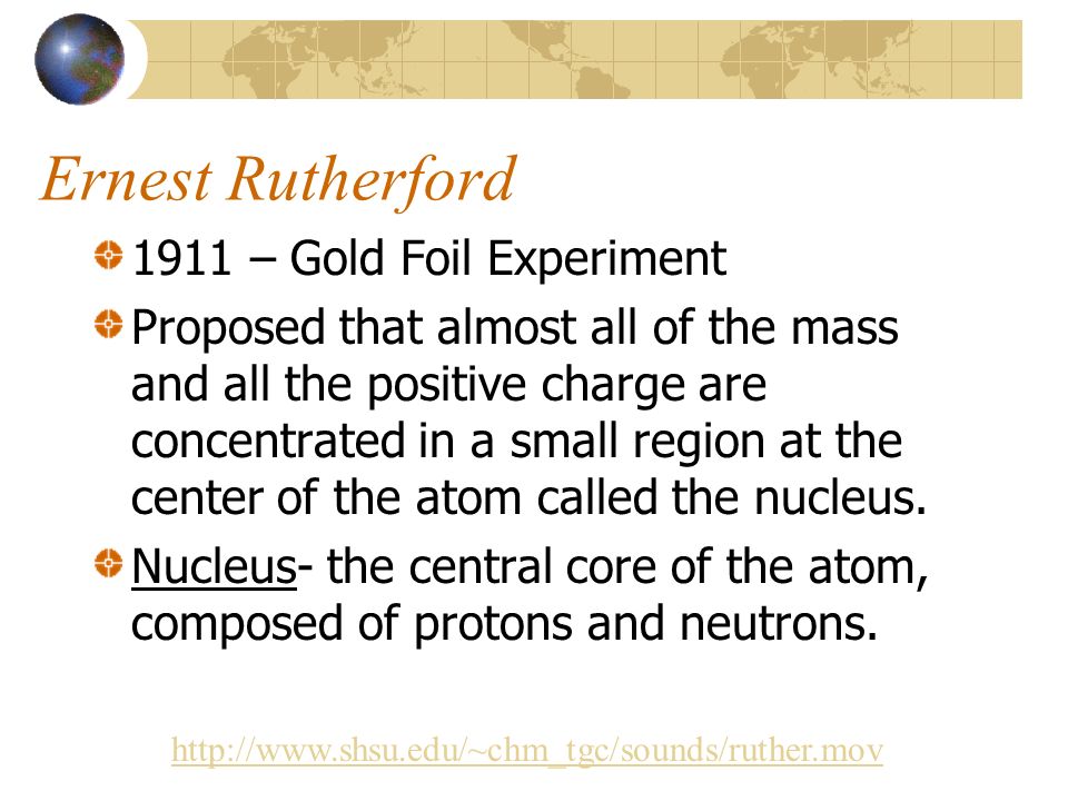 Ernest Rutherford 1911 – Gold Foil Experiment Proposed that almost all of the mass and all the positive charge are concentrated in a small region at the center of the atom called the nucleus.