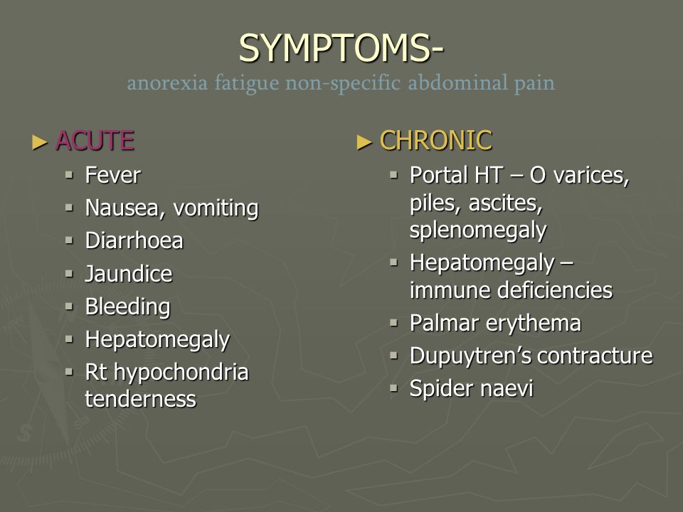 SYMPTOMS- SYMPTOMS- anorexia fatigue non-specific abdominal pain ► ACUTE  Fever  Nausea, vomiting  Diarrhoea  Jaundice  Bleeding  Hepatomegaly  Rt hypochondria tenderness ► CHRONIC  Portal HT – O varices, piles, ascites, splenomegaly  Hepatomegaly – immune deficiencies  Palmar erythema  Dupuytren’s contracture  Spider naevi
