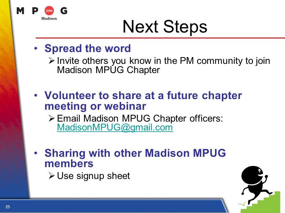 25 Next Steps Spread the word  Invite others you know in the PM community to join Madison MPUG Chapter Volunteer to share at a future chapter meeting or webinar   Madison MPUG Chapter officers:  Sharing with other Madison MPUG members  Use signup sheet