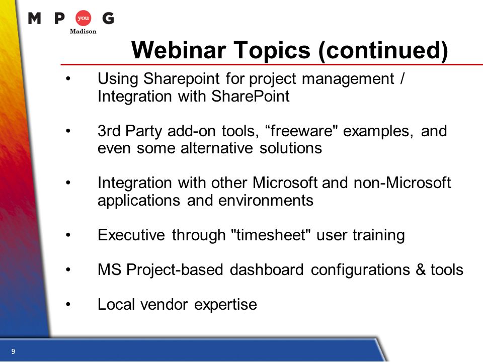 9 Webinar Topics (continued) Using Sharepoint for project management / Integration with SharePoint 3rd Party add-on tools, freeware examples, and even some alternative solutions Integration with other Microsoft and non-Microsoft applications and environments Executive through timesheet user training MS Project-based dashboard configurations & tools Local vendor expertise